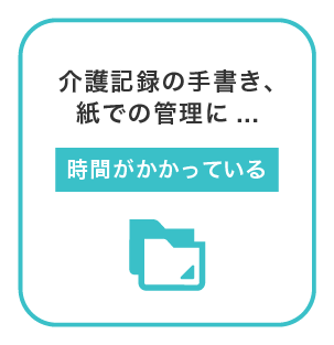 介護記録の手書きや、紙の管理に時間が掛かっている